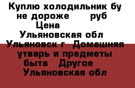 Куплю холодильник бу не дороже 1000 руб › Цена ­ 1 000 - Ульяновская обл., Ульяновск г. Домашняя утварь и предметы быта » Другое   . Ульяновская обл.